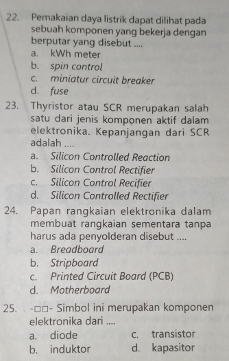 Pemakaian daya listrik dapat dilihat pada
sebuah komponen yang bekerja dengan
berputar yang disebut ....
a. kWh meter
b. spin control
c. miniatur circuit breaker
d. fuse
23. Thyristor atau SCR merupakan salah
satu dari jenis komponen aktif dalam
elektronika. Kepanjangan dari SCR
adalah ....
a. Silicon Controlled Reaction
b. Silicon Control Rectifier
c. Silicon Control Recifier
d. Silicon Controlled Rectifier
24. Papan rangkaian elektronika dalam
membuat rangkaian sementara tanpa
harus ada penyolderan disebut ....
a. Breadboard
b. Stripboard
c. Printed Circuit Board (PCB)
d. Motherboard
25. -□□- Simbol ini merupakan komponen
elektronika dari ....
a. diode c. transistor
b. induktor d. kapasitor