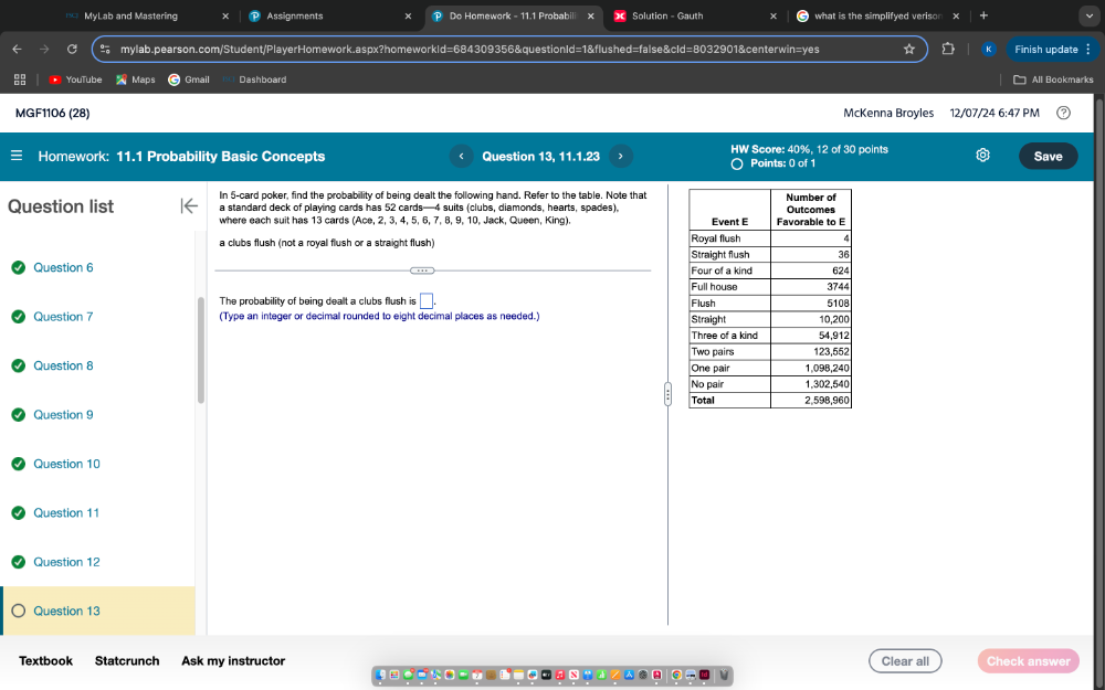 MyLab and Mastering Assignments P Do Homework - 11.1 Probabili Solution - Gauth what is the simplifyed verison 
mylab.pearson.com/Student/PlayerHomework.aspx?homeworkId=684309356&questionId=1&flushed=false&cId=8032901&centerwin=yes Finish update 
YouTub Maps Gmail Dashboard All Bookmarks 
MGF1106 (28) McKenna Broyles 12/07/24 6:47 PM 
HW Score: 40%, 12 of 30 points 
Homework: 11.1 Probability Basic Concepts Question 13, 11.1.23 Points: 0 of 1 Save 
C 
In 5 -card poker, find the probability of being dealt the following hand. Refer to the table. Note that 
Question list a standard deck of playing cards has 52 cards— 4 suits (clubs, diamonds, hearts, spades), 
where each suit has 13 cards (Ace, 2, 3, 4, 5, 6, 7, 8, 9, 10, Jack, Queen, King). 
a clubs flush (not a royal flush or a straight flush) 
Question 6 
The probability of being dealt a clubs flush is □ . 
Question 7 (Type an integer or decimal rounded to eight decimal places as needed.) 
Question 8 
Question 9 
Question 10 
Question 11 
Question 12 
Question 13 
Textbook Statcrunch Ask my instructor Clear all Check answer 
4 --t--0。 X A