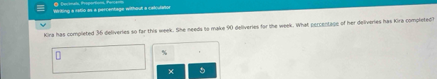 ● Decimals, Proponsions, Percents 
Writing a ratio as a percentage without a calculator 
Kira has completed 36 deliveries so far this week. She needs to make 90 deliveries for the week. What percentage of her deliveries has Kira completed? 
×