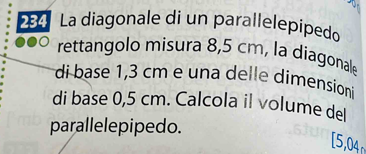 284 La diagonale di un parallelepipedo 
rettangolo misura 8,5 cm, la diagonale 
di base 1,3 cm e una delle dimensioni 
di base 0,5 cm. Calcola il volume del 
parallelepipedo. 
[5,04