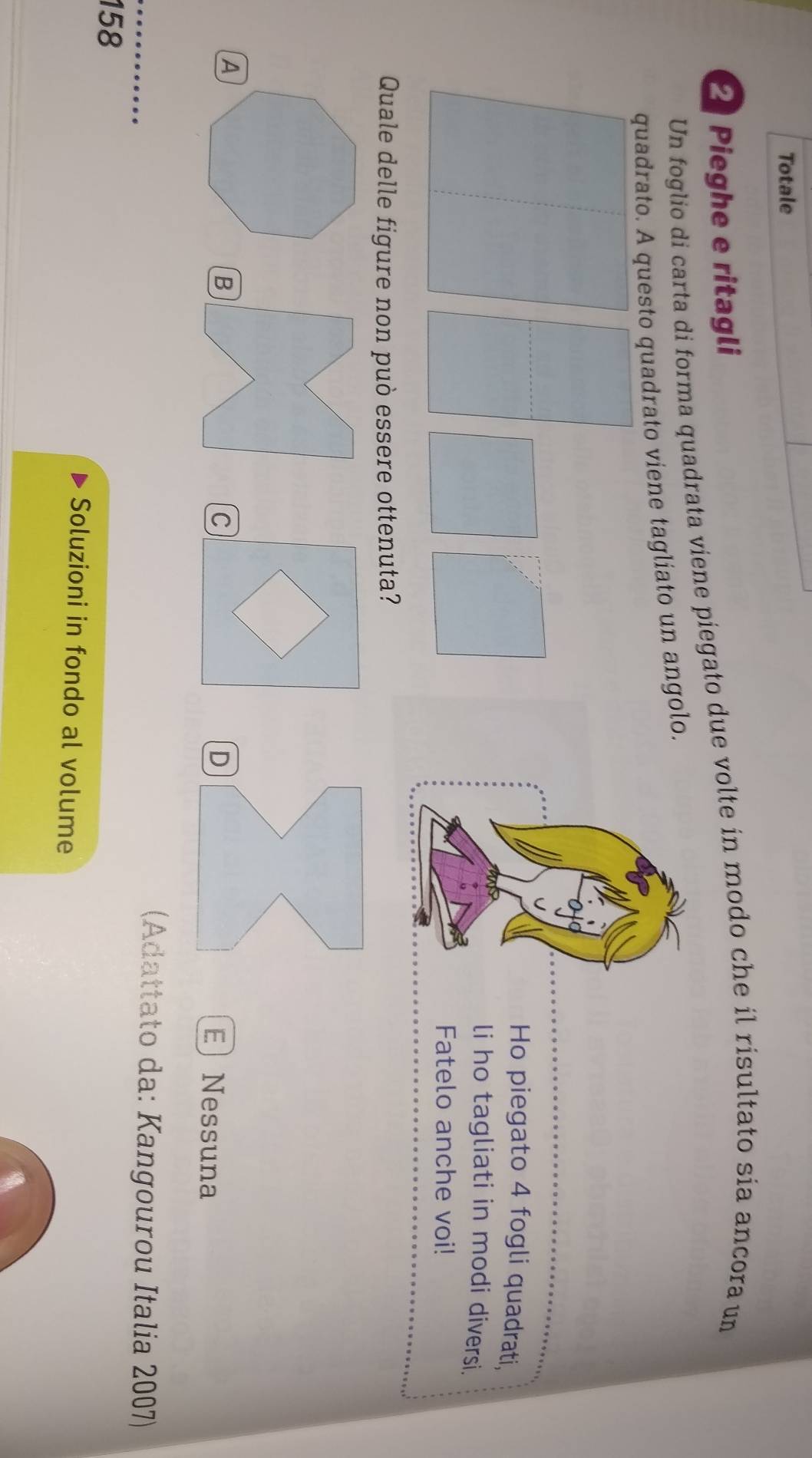 Totale
Pieghe e ritagli
Un foglio di carta di forma quadrata viene piegato due volte in modo che il risultato sia ancora un
quadrato. A questo quadrato viene tagliato un angolo.
Ho piegato 4 fogli quadrati,
li ho tagliati in modi diversi.
Fatelo anche voi!
Quale delle figure non può essere ottenuta?
B
C
E Nessuna
(Adattato da: Kangourou Italia 2007)
158
Soluzioni in fondo al volume