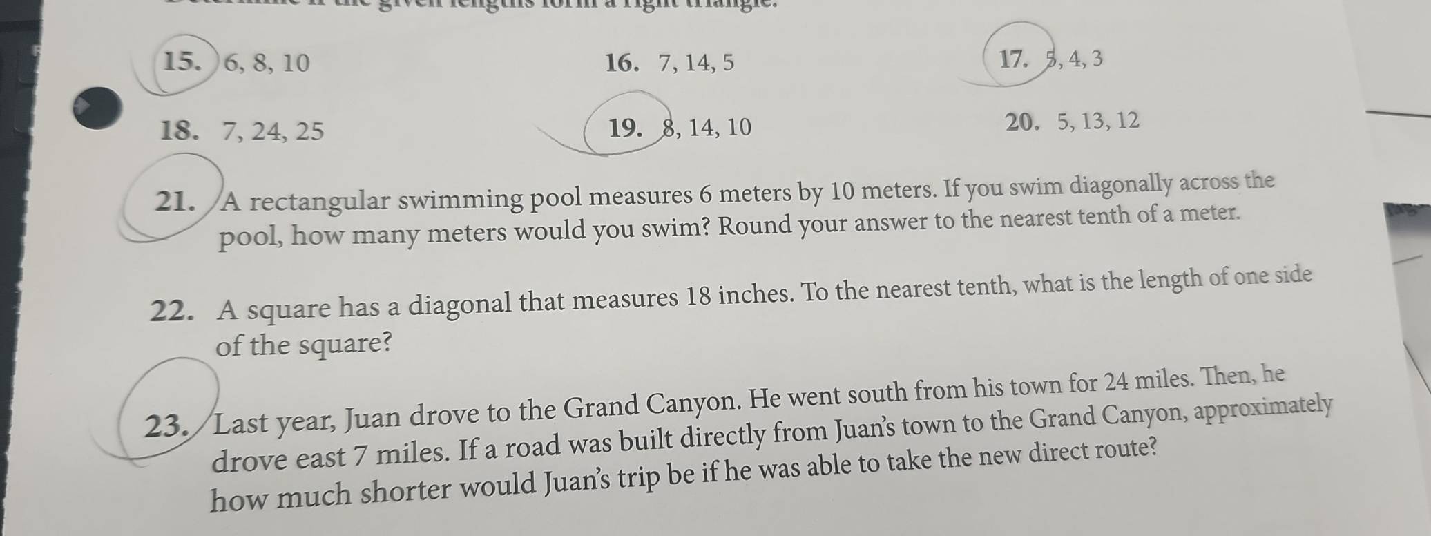 ) 6, 8, 10 16. 7, 14, 5 17. 5, 4, 3
18. 7, 24, 25 19. 8, 14, 10 20. 5, 13, 12
21. A rectangular swimming pool measures 6 meters by 10 meters. If you swim diagonally across the 
pool, how many meters would you swim? Round your answer to the nearest tenth of a meter. 
22. A square has a diagonal that measures 18 inches. To the nearest tenth, what is the length of one side 
of the square? 
23. Last year, Juan drove to the Grand Canyon. He went south from his town for 24 miles. Then, he 
drove east 7 miles. If a road was built directly from Juan’s town to the Grand Canyon, approximately 
how much shorter would Juan’s trip be if he was able to take the new direct route?