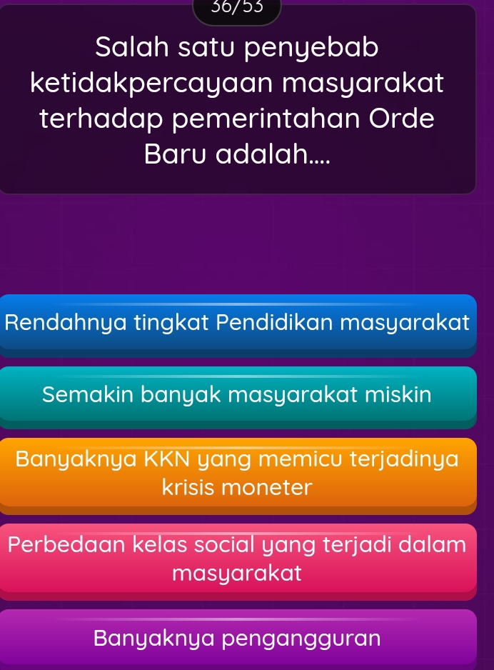 36/53
Salah satu penyebab
ketidakpercayaan masyarakat
terhadap pemerintahan Orde
Baru adalah....
Rendahnya tingkat Pendidikan masyarakat
Semakin banyak masyarakat miskin
Banyaknya KKN yang memicu terjadinya
krisis moneter
Perbedaan kelas social yang terjadi dalam
masyarakat
Banyaknya pengangguran