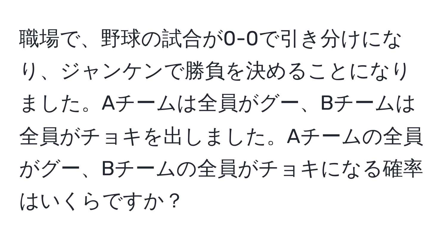 職場で、野球の試合が0-0で引き分けになり、ジャンケンで勝負を決めることになりました。Aチームは全員がグー、Bチームは全員がチョキを出しました。Aチームの全員がグー、Bチームの全員がチョキになる確率はいくらですか？