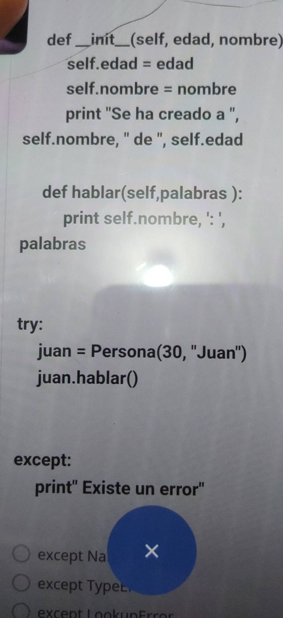 def_ init_ (self, edad, nombre) 
self.edad = edad 
self.nombre = nombre 
print "Se ha creado a ", 
self.nombre, " de ", self.edad 
def hablar(self,palabras ): 
print self.nombre, ': ', 
palabras 
try: 
juan = Persona(30, ''Juan') 
juan.hablar() 
except: 
print' Existe un error" 
except Na 
× 
ex