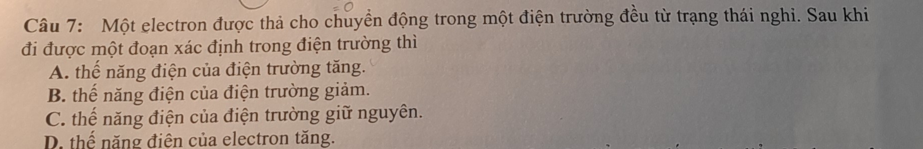 Một electron được thả cho chuyển động trong một điện trường đều từ trạng thái nghi. Sau khi
đi được một đoạn xác định trong điện trường thì
A. thế năng điện của điện trường tăng.
B. thế năng điện của điện trường giảm.
C. thế năng điện của điện trường giữ nguyên.
D. thể năng điện của electron tăng.