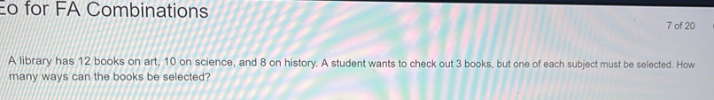 Eo for FA Combinations 
7 of 20 
A library has 12 books on art, 10 on science, and 8 on history. A student wants to check out 3 books, but one of each subject must be selected. How 
many ways can the books be selected?