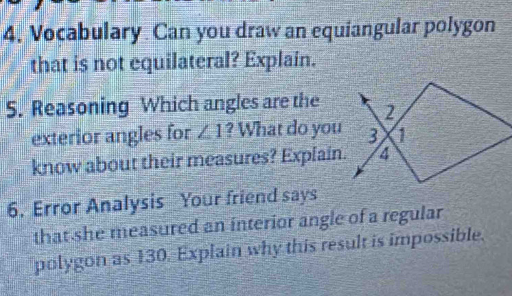 Vocabulary Can you draw an equiangular polygon 
that is not equilateral? Explain. 
5. Reasoning Which angles are the 
exterior angles for ∠ 1 ? What do you 
know about their measures? Explain. 
6. Error Analysis Your friend says 
that she measured an interior angle of a regular 
polygon as 130. Explain why this result is impossible.