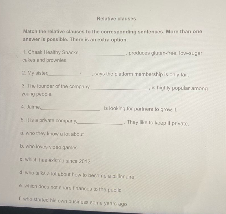 Relative clauses
Match the relative clauses to the corresponding sentences. More than one
answer is possible. There is an extra option.
1. Chaak Healthy Snacks, _, produces gluten-free, low-sugar
cakes and brownies.
2. My sister,_ , says the platform membership is only fair.
3. The founder of the company,_ , is highly popular among
young people.
4. Jaime,_ , is looking for partners to grow it.
5. It is a private company,_ . They like to keep it private.
a. who they know a lot about
b. who loves video games
c. which has existed since 2012
d. who talks a lot about how to become a billionaire
e. which does not share finances to the public
f. who started his own business some years ago