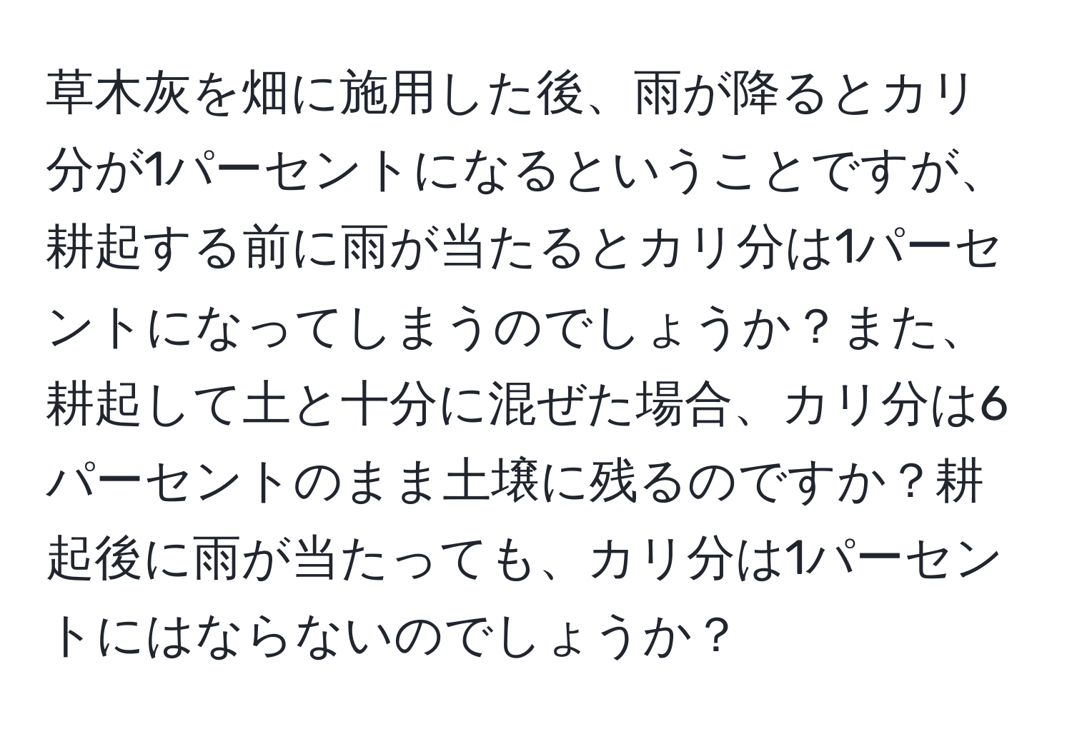 草木灰を畑に施用した後、雨が降るとカリ分が1パーセントになるということですが、耕起する前に雨が当たるとカリ分は1パーセントになってしまうのでしょうか？また、耕起して土と十分に混ぜた場合、カリ分は6パーセントのまま土壌に残るのですか？耕起後に雨が当たっても、カリ分は1パーセントにはならないのでしょうか？