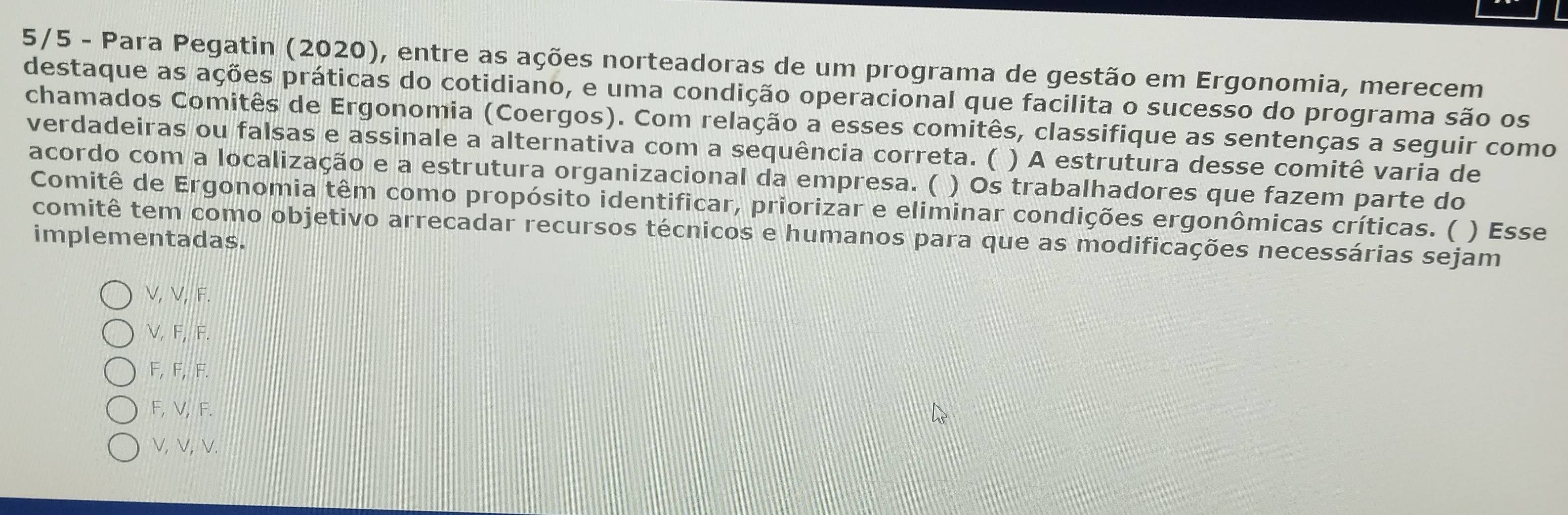 5/5 - Para Pegatin (2020), entre as ações norteadoras de um programa de gestão em Ergonomia, merecem
destaque as ações práticas do cotidiano, e uma condição operacional que facilita o sucesso do programa são os
chamados Comitês de Ergonomia (Coergos). Com relação a esses comitês, classifique as sentenças a seguir como
verdadeiras ou falsas e assinale a alternativa com a sequência correta. ( ) A estrutura desse comitê varia de
acordo com a localização e a estrutura organizacional da empresa. ( ) Os trabalhadores que fazem parte do
Comitê de Ergonomia têm como propósito identificar, priorizar e eliminar condições ergonômicas críticas. ( ) Esse
comitê tem como objetivo arrecadar recursos técnicos e humanos para que as modificações necessárias sejam
implementadas.
V, V, F.
V, F, F.
F, F, F.
F, V, F.
V, V, V.