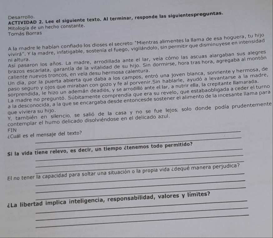 Desarrollo.
ACTIVIDAD 2. Lee el siguiente texto. Al terminar, responde las siguientespreguntas.
Mitología de un hecho constante.
Tomás Borras
A la madre le habían confiado los dioses el secreto: "Mientras alimentes la llama de esa hoguera, tu hijo
vivirá”. Y la madre, infatigable, sostenía el fuego, vigilándolo, sin permitir que disminuyese en intensidad
Así pasaron los años. La madre, arrodillada ante el lar, veía cómo las ascuas alargaban sus alegres
ni altura.
brazos escarlata, garantía de la vitalidad de su hijo. Sin dormirse, hora tras hora, agregaba al montón
caliente nuevos troncos, en vela desu hermosa calentura.
Un día, por la puerta abierta que daba a los campos, entró una joven blanca, sonriente y hermosa, de
paso seguro y ojos que miraban con gozo y fe al porvenir.Sin hablarle, ayudó a levantarse a la madre,
sorprendida, le hizo un ademán deadiós, y se arrodilló ante el lar, a nutrir ella, la crepitante llamarada.
La madre no preguntó. Súbitamente comprendía que era su revelo, que estabaobligada a ceder el turno
a la desconocida, a la que se encargaba desde entoncesde sostener el alimento de la incesante llama para
Y, también en silencio, se salió de la casa y no se fue lejos; solo donde podía prudentemente
que viviera su hijo.
contemplar el humo delicado disolviéndose en el delicado azul.
FIN
_
_
¿Cuál es el mensaje del texto?
_
Si la vida tiene relevo, es decir, un tiempo ¿tenemos todo permitido?
_
_
El no tener la capacidad para soltar una situación o la propia vida ¿dequé manera perjudica?
_
_
¿La libertad implica inteligencia, responsabilidad, valores y límites?
_