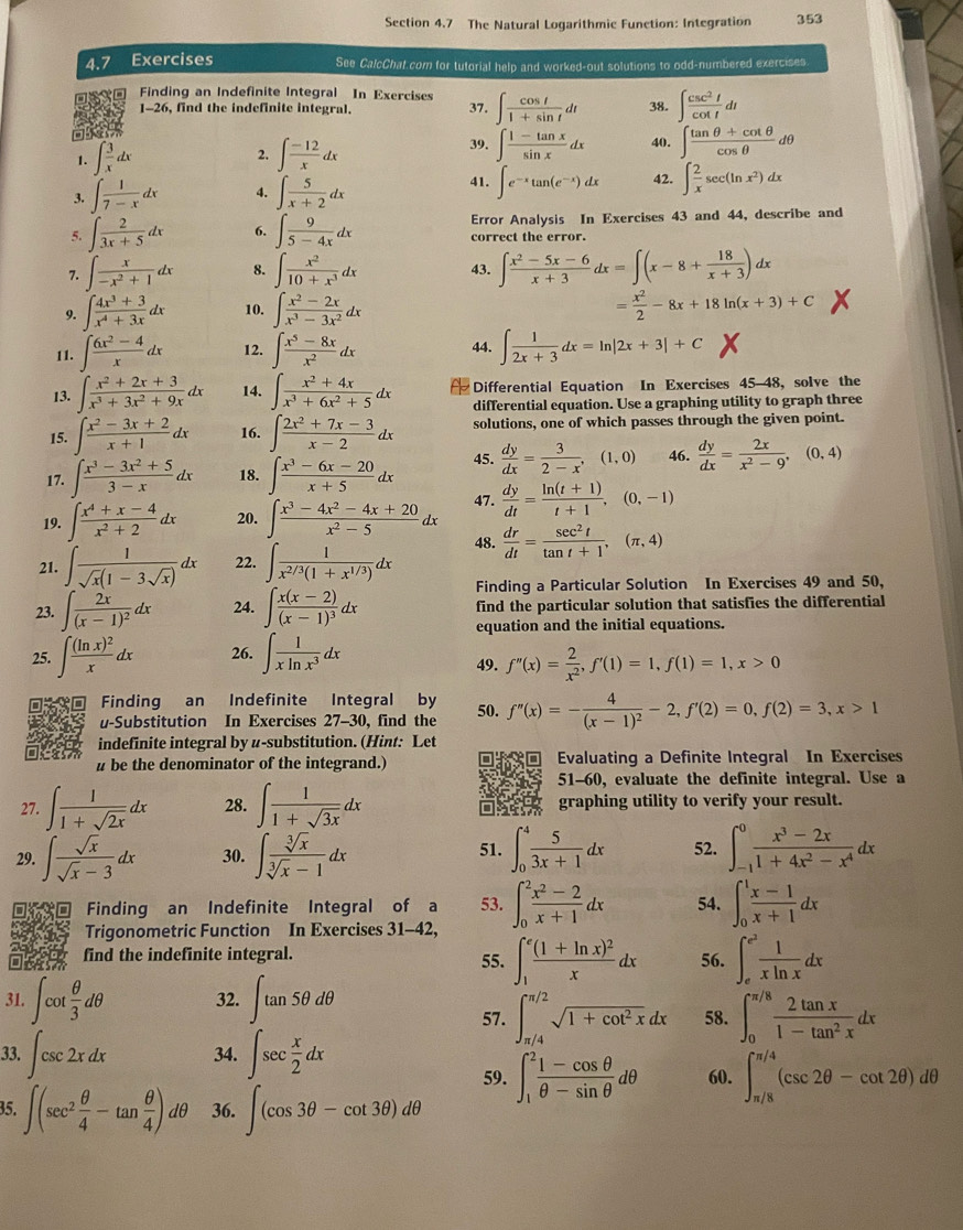 The Natural Logarithmic Function: Integration 353
4.7 Exercises See CalcChat.com for tutorial help and worked-out solutions to odd-numbered exercises.
Finding an Indefinite Integral In Exercises ∈t  cos t/1+sin t dt 38. ∈t  csc^2t/cot t dt
1-26, find the indefinite integral. 37.
 39. ∈t  (1-tan x)/sin x dx 40. ∈t  (tan θ +cot θ )/cos θ  dθ
2.
1. ∈t  3/x dx ∈t  (-12)/x dx
41.
3. ∈t  1/7-x dx 4. ∈t  5/x+2 dx ∈t e^(-x)tan (e^(-x))dx 42. ∈t  2/x sec (ln x^2)dx
Error Analysis In Exercises 43 and 44, describe and
5. ∈t  2/3x+5 dx 6. ∈t  9/5-4x dx correct the error.
7. ∈t  x/-x^2+1 dx 8. ∈t  x^2/10+x^3 dx 43. ∈t  (x^2-5x-6)/x+3 dx=∈t (x-8+ 18/x+3 )dx
9. ∈t  (4x^3+3)/x^4+3x dx 10. ∈t  (x^2-2x)/x^3-3x^2 dx = x^2/2 -8x+18ln (x+3)+C
11. ∈t  (6x^2-4)/x dx 12. ∈t  (x^5-8x)/x^2 dx 44. ∈t  1/2x+3 dx=ln |2x+3|+C
13. ∈t  (x^2+2x+3)/x^3+3x^2+9x dx 14. ∈t  (x^2+4x)/x^3+6x^2+5 dx Differential Equation In Exercises 45-48, solve the
differential equation. Use a graphing utility to graph three
15. ∈t  (x^2-3x+2)/x+1 dx 16. ∈t  (2x^2+7x-3)/x-2 dx solutions, one of which passes through the given point.
17. ∈t  (x^3-3x^2+5)/3-x dx 18. ∈t  (x^3-6x-20)/x+5 dx 45.  dy/dx = 3/2-x ,(1,0) 46.  dy/dx = 2x/x^2-9 ,(0,4)
19. ∈t  (x^4+x-4)/x^2+2 dx 20. ∈t  (x^3-4x^2-4x+20)/x^2-5 dx 47.  dy/dt = (ln (t+1))/t+1 ,(0,-1)
48.
21. ∈t  1/sqrt(x)(1-3sqrt(x)) dx 22. ∈t  1/x^(2/3)(1+x^(1/3)) dx  dr/dt = sec^2t/tan t+1 ,(π ,4)
Finding a Particular Solution In Exercises 49 and 50,
23. ∈t frac 2x(x-1)^2dx 24. ∈t frac x(x-2)(x-1)^3dx find the particular solution that satisfies the differential
equation and the initial equations.
25. ∈t frac (ln x)^2xdx 26. ∈t  1/xln x^3 dx
49. f''(x)= 2/x^2 ,f'(1)=1,f(1)=1,x>0
Finding an Indefinite Integral by 50. f''(x)=-frac 4(x-1)^2-2,f'(2)=0,f(2)=3,x>1
u-Substitution In Exercises 27-30, find the
indefinite integral by u-substitution. (Hint: Let
# be the denominator of the integrand.) Evaluating a Definite Integral In Exercises
51-60, evaluate the definite integral. Use a
27. ∈t  1/1+sqrt(2x) dx 28. ∈t  1/1+sqrt(3x) dx graphing utility to verify your result.
29. ∈t  sqrt(x)/sqrt(x)-3 dx 30. ∈t  sqrt[3](x)/sqrt[3](x)-1 dx 51. ∈t _0^(4frac 5)3x+1dx 52. ∈t _(-1)^0 (x^3-2x)/1+4x^2-x^4 dx
Finding an Indefinite Integral of a 53. ∈t _0^(2frac x^2)-2x+1dx 54. ∈t _0^(1frac x-1)x+1dx
Trigonometric Function In Exercises 31-42,
find the indefinite integral. 55. ∈t _1^(efrac (1+ln x)^2)xdx 56. ∈t _e^((e^2)) 1/xln x dx
31. ∈t cot  θ /3 dθ 32. ∈t tan 5θ dθ 58. ∈t _0^((π /8)frac 2tan x)1-tan^2xdx
57. ∈t _(π /4)^(π /2)sqrt(1+cot^2x)dx
33. ∈t csc 2xdx 34. ∈t sec  x/2 dx
59. ∈t _1^(2frac 1-cos θ)θ -sin θ dθ 60. ∈t _(π /8)^(π /4)(csc 2θ -cot 2θ )dθ
35. ∈t (sec^2 θ /4 -tan  θ /4 )dθ 36. ∈t (cos 3θ -cot 3θ )dθ