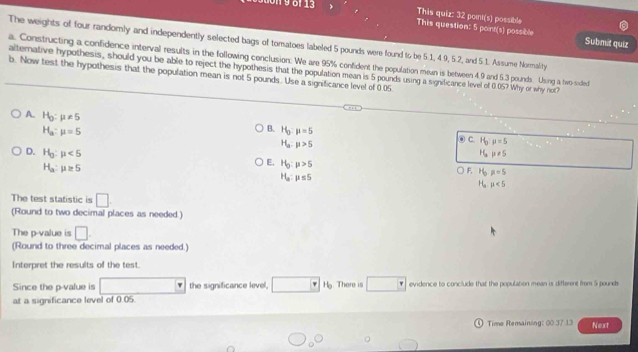 This quiz: 32 pont(s) possible
19 6 13 This question: 5 point(s) possible
Submit quiz
The weights of four randomly and independently selected bags of tomatoes labeled 5 pounds were found to be 5.1, 4.9, 5.2, and 5.1. Assume Normality.
a. Constructing a confidence interval results in the following conclusion. We are 95% confident the population men is between 4.9 and 5.3 pounds. Using a two-sided
alternative hypothesis, should you be able to reject the hypothesis that the population mean is 5 pounds using a significance level of 0 05? Why or why not?
b. Now test the hypothesis that the population mean is not 5 pounds. Use a significance level of 0.05
A. H_0:mu != 5
H_a:mu =5
B. H_0:mu =5
H_a:mu >5
C. H_0:mu =5
D. H_g:mu <5</tex> H_amu != 5
E, H_0:p>5
H_a:mu ≥ 5 F, H_bmu =5
H_a:mu ≤ 5
H_a mu <5</tex> 
The test statistic is □ 
(Round to two decimal places as needed.)
The p -value is □. 
(Round to three decimal places as needed.)
Interpret the results of the test.
Since the p -value is the significance level, Hg. There is evidence to conclude that the population mean is different from 5 pound
at a significance level of 0.05.
Time Remaining: 00 37 13 Next