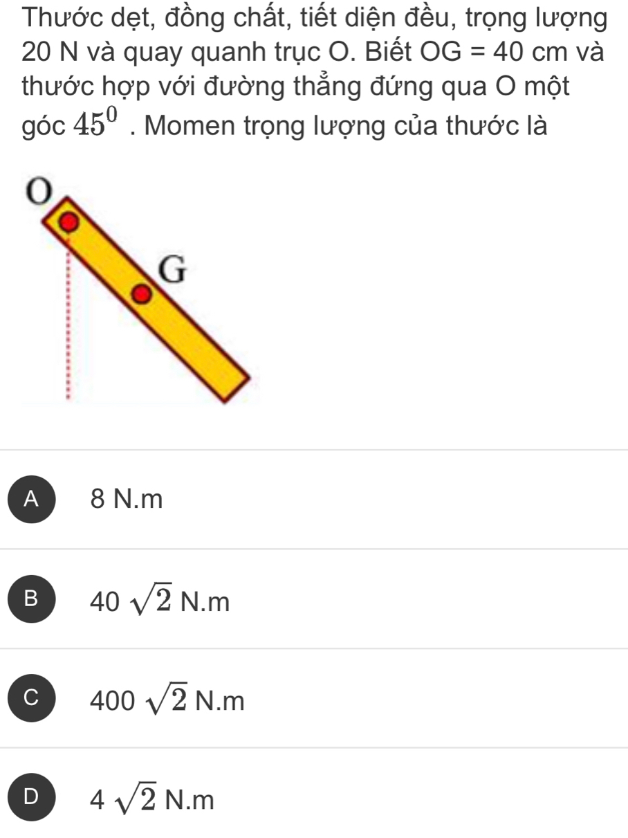 Thước dẹt, đồng chất, tiết diện đều, trọng lượng
20 N và quay quanh trục O. Biết OG=40cm và
thước hợp với đường thẳng đứng qua O một
góc 45°. Momen trọng lượng của thước là
A 8 N.m
B 40sqrt(2)N.m
C 400sqrt(2)N.m
D 4sqrt(2)N.m