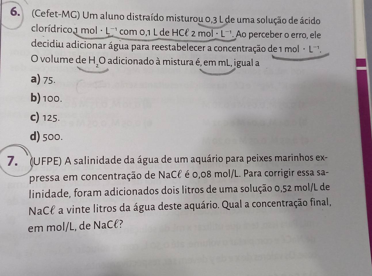 (Cefet-MG) Um aluno distraído misturou 0,3 L de uma solução de ácido
clorídrico1 mol· L^(-1) com 0,1 L de HCł 2 mol · L¬¹. Ao perceber o erro, ele
decidiu adicionar água para reestabelecer a concentração de 1 mol · L¬'.
O volume de H_2O adicionado à mistura é, em mL, igual a
a) 75.
b) 100.
c) 125.
d) 500.
7. (UFPE) A salinidade da água de um aquário para peixes marinhos ex-
pressa em concentração de NaCł é 0,08 mol/L. Para corrigir essa sa-
linidade, foram adicionados dois litros de uma solução 0,52 mol/L de
NaCł a vinte litros da água deste aquário. Qual a concentração final,
em mol/L, de NaCł?