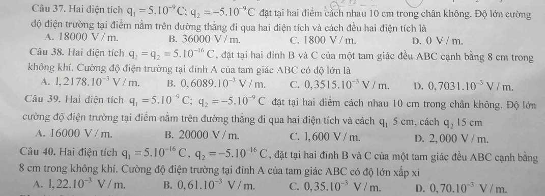 Hai điện tích q_1=5.10^(-9)C;q_2=-5.10^(-9)C đặt tại hai điểm cách nhau 10 cm trong chân không. Độ lớn cường
độ điện trường tại điểm nằm trên đường thẳng đi qua hai điện tích và cách đều hai điện tích là
A. 18000 V / m. B. 36000 V / m. C. 1800 V / m. D. 0 V / m.
Câu 38. Hai điện tích q_1=q_2=5.10^(-16)C , đặt tại hai đỉnh B và C của một tam giác đều ABC cạnh bằng 8 cm trong
không khí. Cường độ điện trường tại đinh A của tam giác ABC có độ lớn là
A. 1,2178.10^(-3)V/m. B. 0,6089.10^(-3)V/m. C. 0,3515.10^(-3)V/m. D. 0,7031.10^(-3)V/m.
Câu 39. Hai điện tích q_1=5.10^(-9)C;q_2=-5.10^(-9)C đặt tại hai điểm cách nhau 10 cm trong chân không. Độ lớn
cường độ điện trường tại điểm nằm trên đường thẳng đi qua hai điện tích và cách q_15cm , cách q_2 15 cm
A. 16000 V / m. B. 20000 V / m. C. 1, 600 V / m. D. 2, 000 V / m.
Câu 40. Hai điện tích q_1=5.10^(-16)C,q_2=-5.10^(-16)C , đặt tại hai đỉnh B và C của một tam giác đều ABC cạnh bằng
8 cm trong không khí. Cường độ điện trường tại đỉnh A của tam giác ABC có độ lớn xấp xi
A. 1,22.10^(-3)V/m. B. 0,61.10^(-3)V/m. C. 0,35.10^(-3)V/m. D. 0,70.10^(-3)V/m.