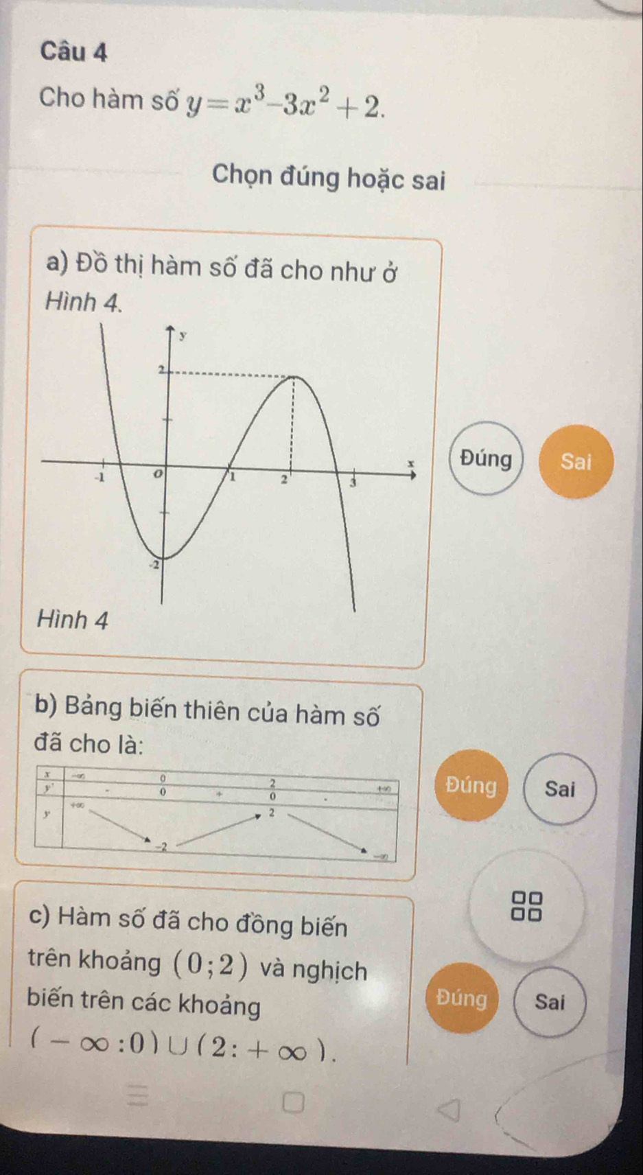 Cho hàm số y=x^3-3x^2+2. 
Chọn đúng hoặc sai 
a) Đồ thị hàm số đã cho như ở 
Hình 4. 
Đúng Sai 
b) Bảng biến thiên của hàm số 
đã cho là: 
Đúng 
Sai 
c) Hàm số đã cho đồng biến 
trên khoảng (0;2) và nghịch 
biến trên các khoảng 
Đúng Sai
(-∈fty :0)∪ (2:+∈fty ).