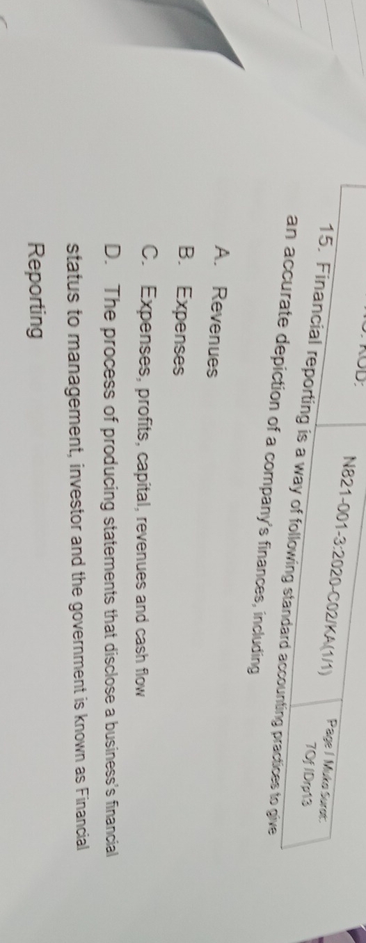 KOD
N821-001-3:2020-C02/KA(1/1) Page / Muko Surot:
7Of /Drp13
15. Financial reporting is a way of following standard accounting practices to give
an accurate depiction of a company's finances, including
A. Revenues
B. Expenses
C. Expenses, profits, capital, revenues and cash flow
D. The process of producing statements that disclose a business's financial
status to management, investor and the government is known as Financial
Reporting