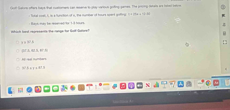 Golf Galore offers bays that customers can reserve to play various goifing games. The pricing details are listed below.
- Total cost, t, is a function of x, the number of hours spent golfing: t=25x+12.50
- Bays may be reserved for 1-3 hours.
Which best represents the range for Golf Galore?
y≥ 37.5
(37.5,62.5,87.5)
All real numbers
37.5 ≤y ≤87.5
