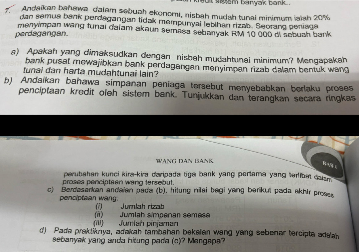 uit sistem banyak bank.. 
7. Andaikan bahawa dalam sebuah ekonomi, nisbah mudah tunai minimum ialah 20%
dan semua bank perdagangan tidak mempunyai lebihan rizab. Seorang peniaga 
menyimpan wang tunai dalam akaun semasa sebanyak RM 10 000 di sebuah bank 
perdagangan. 
a) Apakah yang dimaksudkan dengan nisbah mudahtunai minimum? Mengapakah 
bank pusat mewajibkan bank perdagangan menyimpan rizab dalam bentuk wang 
tunai dan harta mudahtunai lain? 
b) Andaikan bahawa simpanan peniaga tersebut menyebabkan berlaku proses 
penciptaan kredit oleh sistem bank. Tunjukkan dan terangkan secara ringkas 
WANG DAN BANK 
BAB 4 
perubahan kunci kira-kira daripada tiga bank yang pertama yang terlibat dalam 
proses penciptaan wang tersebut. 
c) Berdasarkan andaian pada (b), hitung nilai bagi yang berikut pada akhir proses 
penciptaan wang: 
(i) Jumlah rizab 
(ii) Jumlah simpanan semasa 
(iii) Jumlah pinjaman 
d) Pada praktiknya, adakah tambahan bekalan wang yang sebenar tercipta adalah 
sebanyak yang anda hitung pada (c)? Mengapa?