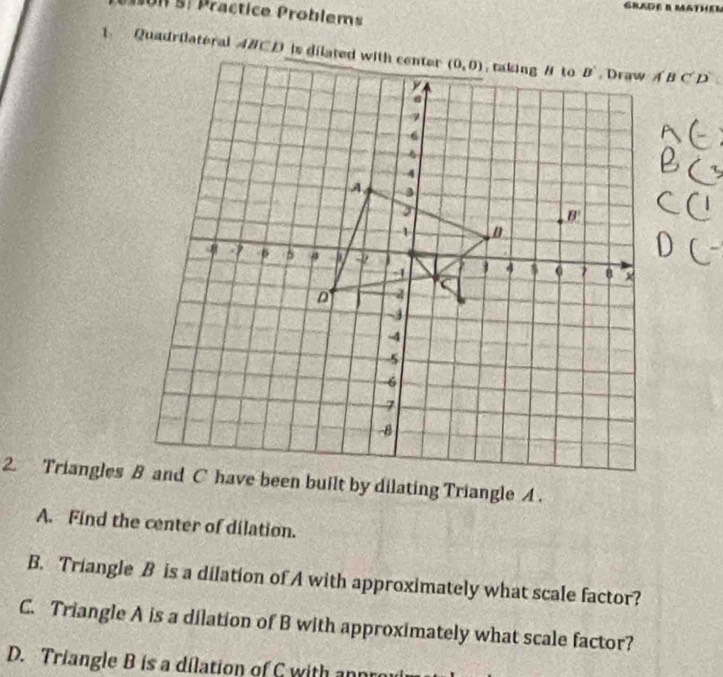 Un S: Präctice Problems
Quadrilateral 4BCD is dilated with center
A. Find the center of dilation.
B. Triangle B is a dilation of A with approximately what scale factor?
C. Triangle A is a dilation of B with approximately what scale factor?
D. Triangle B is a dilation of C with ann