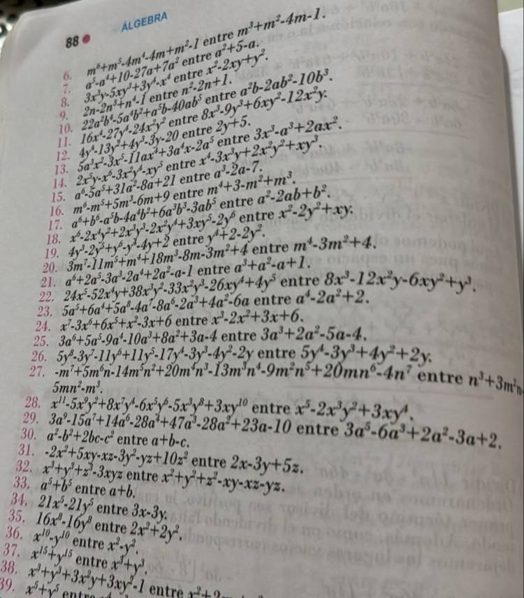 ÁLGEBRA
88 ● entre m^3+m^2-4m-1.
6. m^6+m^5· 4m^4· 4m+m^2· 1
7. entre a^2+5-a.
8. 3x^2y-5xy^3+3y^4-x^4 a^5-a^4+10-27a+7a^2 entre x^2-2xy+y^2.
9. entre n^2-2n+1. a^2b-2ab^2-10b^3.
11. 16x^4-27y^4-24x^2y^2 22a^2b^4-5a^4b^2+a^5b-40ab^5 2n-2n^3+n^4-1
10.
entre 8x^3-9y^3+6xy^2-12x^2y: entre
entre
en tre
13. 5a^3x^2· 3x^5-11ax^4+3a^4x-2a^5 4y^4-13y^2+4y^3-3y-20 2y+5. 3x^3-a^3+2ax^2.
12.
15. a^6-5a^5+31a^2-8a+21 2x^5y-x^6-3x^2y^4-xy^5 entre x^4-3x^3y+2x^2y^2+xy^3.
14.
entre
16. m^6-m^5+5m^3-6m+9 entre m^4+3-m^2+m^3. a^3-2a-7.
entre a^2-2ab+b^2.
18. x^6-2x^4y^2+2x^3y^3-2x^2y^4+3xy^5-2y^6 a^6+b^6-a^5b-4a^4b^2+6a^3b^3-3ab^5 entre x^2-2y^2+xy.
17.
entre m^4-3m^2+4.
20. 3m^7-11m^5+m^4+18m^3-8m-3m^2+4 4y^3-2y^3+y^6-y^3-4y+2 entre y^4+2-2y^2.
19.
21. entre 8x^3-12x^2y-6xy^2+y^3.
22. 24x^5-52x^4y+38x^3y^2-33x^2y^3-26xy^4+4y^5 a^6+2a^5-3a^3-2a^4+2a^2-a-1 entre a^3+a^2-a+1.
23. 5a^5+6a^4+5a^8-4a^7-8a^6-2a^3+4a^2-6a entre a^4-2a^2+2.
24. x^7-3x^6+6x^5+x^2-3x+6 entre x^3-2x^2+3x+6.
25. 3a^6+5a^5-9a^4-10a^3+8a^2+3a-4 entre 3a^3+2a^2-5a-4.
26. 5y^8-3y^7-11y^6+11y^5-17y^4-3y^3-4y^2-2y entre 5y^4-3y^3+4y^2+2y.
27. -m^7+5m^6n-14m^5n^2+20m^4n^3-13m^3n^4-9m^2n^5+20mn^6-4n^7 entre n^3+3m^2n
5mn^2-m^3.
28. x^(11)-5x^9y^2+8x^7y^4-6x^5y^6-5x^3y^8+3xy^(10) entre x^5-2x^3y^2+3xy^4.
29. 3a^9-15a^7+14a^6-28a^2+47a^3-28a^2+23a-10 entre 3a^5-6a^3+2a^2-3a+2.
30. a^2-b^2+2bc-c^2 entre a+b-c.
31. -2x^2+5xy-xz-3y^2-yz+10z^2 entre 2x-3y+5z.
32.
33. a^5+b^5 x^3+y^3+z^3-3xyz entre x^2+y^2+z^2-xy-xz-yz.
entre a+b.
34. 21x^5-21y^5 entre 3x-3y.
35. 16x^8-16y^8 entre
36. x^(10)-y^(10) entre x^2-y^2. 2x^2+2y^2.
37.
38. x^(15)+y^(15) entre
39. x^5+y^5 x^3+y^3+3x^2y+3xy^2-1 x^3+y^3.
entre x^2+2