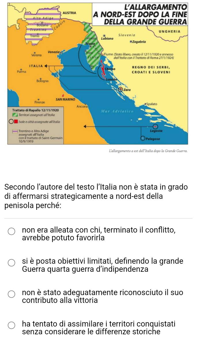 LALLARGAMENTO
Secondo l'autore del testo l'Italia non è stata in grado
di affermarsi strategicamente a nord-est della
penisola perché:
non era alleata con chi, terminato il conflitto,
avrebbe potuto favorirla
si è posta obiettivi limitati, definendo la grande
Guerra quarta guerra d’indipendenza
non è stato adeguatamente riconosciuto il suo
contributo alla vittoria
ha tentato di assimilare i territori conquistati
senza considerare le differenze storiche