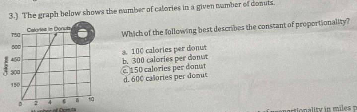 3.) The graph below shows the number of calories in a given number of donuts.
Which of the following best describes the constant of proportionality?
a. 100 calories per donut
b. 300 calories per donut
c. 150 calories per donut
d. 600 calories per donut
Number of Danuts
portionality in miles p