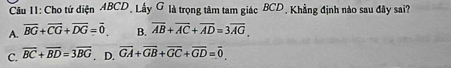 Cho tứ diện ABCD. Lấy G là trọng tâm tam giác BCD, Khẳng định nào sau đây sai?
A. overline BG+overline CG+overline DG=overline 0 B. overline AB+overline AC+overline AD=3overline AG.
C. overline BC+overline BD=3overline BG. D. overline GA+overline GB+overline GC+overline GD=overline 0.