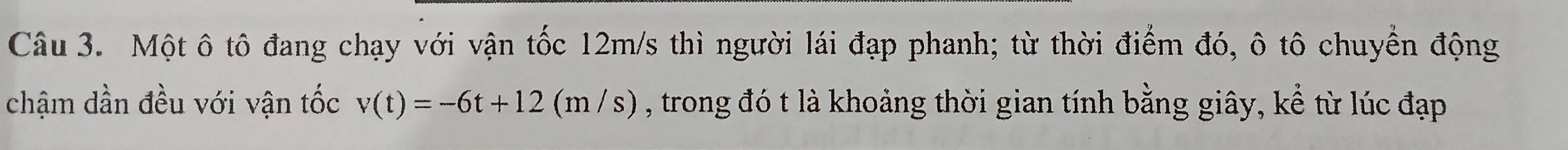 Một ô tô đang chạy với vận tốc 12m/s thì người lái đạp phanh; từ thời điểm đó, ô tô chuyển động 
chậm dần đều với vận tốc v(t)=-6t+12(m/s) , trong đó t là khoảng thời gian tính bằng giây, kể từ lúc đạp
