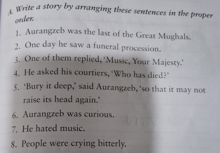 Write a story by arranging these sentences in the proper 
order. 
1. Aurangzeb was the last of the Great Mughals. 
2. One day he saw a funeral procession. 
3. One of them replied, ‘Music, Your Majesty.’ 
4. He asked his courtiers, ‘Who has died?’ 
5. ‘Bury it deep,’ said Aurangzeb, ‘so that it may not 
raise its head again.’ 
6. Aurangzeb was curious. 
7. He hated music. 
8. People were crying bitterly.