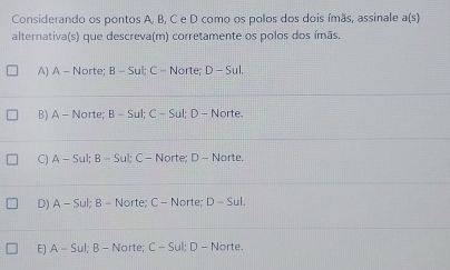 Considerando os pontos A, B, C e D como os polos dos dois ímãs, assinale a(s)
alternativa(s) que descreva(m) corretamente os polos dos ímãs.
A) A - Norte; B-Su C- Norte; D-SuL
B) A-Nc rte; B-St; C-S ul; D - Norte.
C) A-Sul; B-Sul; C - Norte; D - Norte.
D) A-Sul : B - Norte; C - Norte; D-Sul.
E) A-Su; B - Norte; C - Sul; D - Norte.