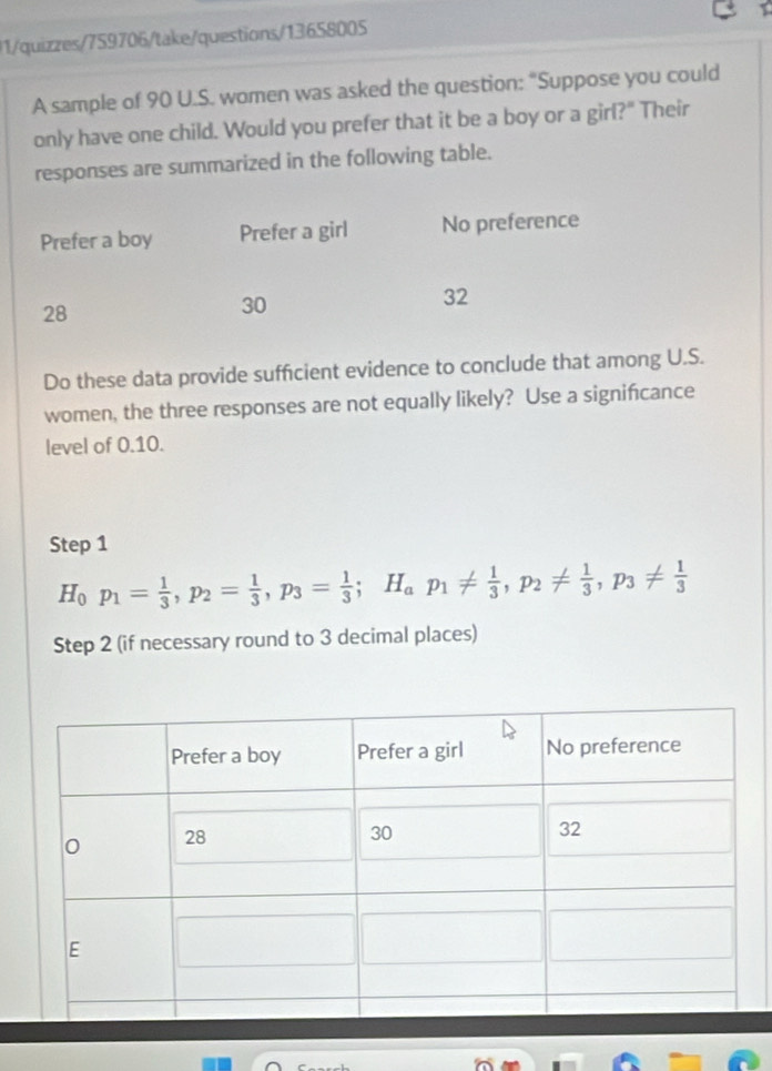 01/quizzes/759706/take/questions/13658005 
A sample of 90 U.S. women was asked the question: “Suppose you could 
only have one child. Would you prefer that it be a boy or a girl?" Their 
responses are summarized in the following table. 
Do these data provide sufficient evidence to conclude that among U.S. 
women, the three responses are not equally likely? Use a signifcance 
level of 0.10. 
Step 1
H_0p_1= 1/3 , p_2= 1/3 , p_3= 1/3 ; H_ap_1!=  1/3 , p_2!=  1/3 , p_3!=  1/3 
Step 2 (if necessary round to 3 decimal places)