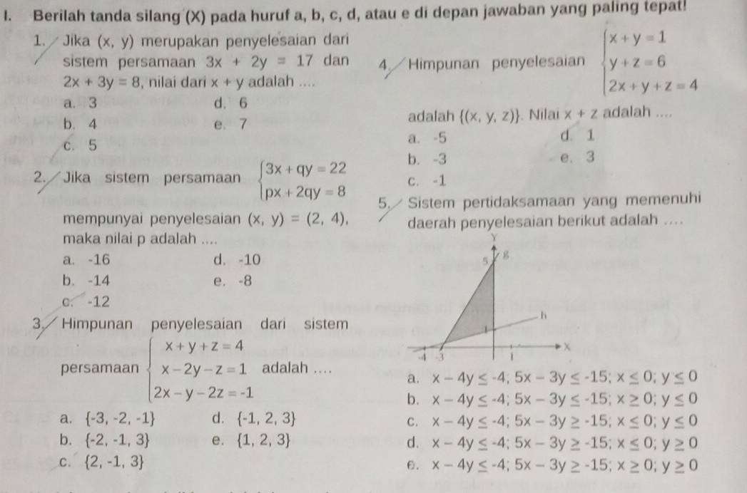 Berilah tanda silang (X) pada huruf a, b, c, d, atau e di depan jawaban yang paling tepat!
1.  Jika (x,y) merupakan penyelesaian dari
sistem persamaan 3x+2y=17 dan 4. Himpunan penyelesaian beginarrayl x+y=1 y+z=6 2x+y+z=4endarray.
2x+3y=8 , nilai dari x+y adalah ....
a. 3 d. 6
b. 4 e. 7
adalah  (x,y,z). Nilai x+z adalah ....
c. 5 a. -5 d. 1
b. -3 e. 3
2. Jika sistem persamaan beginarrayl 3x+qy=22 px+2qy=8endarray. C. -1
5.  Sistem pertidaksamaan yang memenuhi
mempunyai penyelesaian (x,y)=(2,4), daerah penyelesaian berikut adalah ....
maka nilai p adalah ....
a. -16 d. -10 5 g
b. -14 e. -8
c. -12
h
3. Himpunan penyelesaian dari sistem
1
-4 -3 1
persamaan beginarrayl x+y+z=4 x-2y-z=1 2x-y-2z=-1endarray. adalah ...
a. x-4y≤ -4;5x-3y≤ -15;x≤ 0;y≤ 0
b. x-4y≤ -4;5x-3y≤ -15;x≥ 0;y≤ 0
a.  -3,-2,-1 d.  -1,2,3 C. x-4y≤ -4;5x-3y≥ -15;x≤ 0;y≤ 0
b.  -2,-1,3 e.  1,2,3 d. x-4y≤ -4;5x-3y≥ -15;x≤ 0;y≥ 0
C.  2,-1,3 θ. x-4y≤ -4;5x-3y≥ -15;x≥ 0;y≥ 0