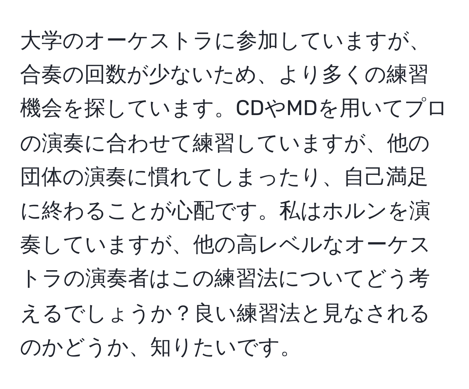 大学のオーケストラに参加していますが、合奏の回数が少ないため、より多くの練習機会を探しています。CDやMDを用いてプロの演奏に合わせて練習していますが、他の団体の演奏に慣れてしまったり、自己満足に終わることが心配です。私はホルンを演奏していますが、他の高レベルなオーケストラの演奏者はこの練習法についてどう考えるでしょうか？良い練習法と見なされるのかどうか、知りたいです。