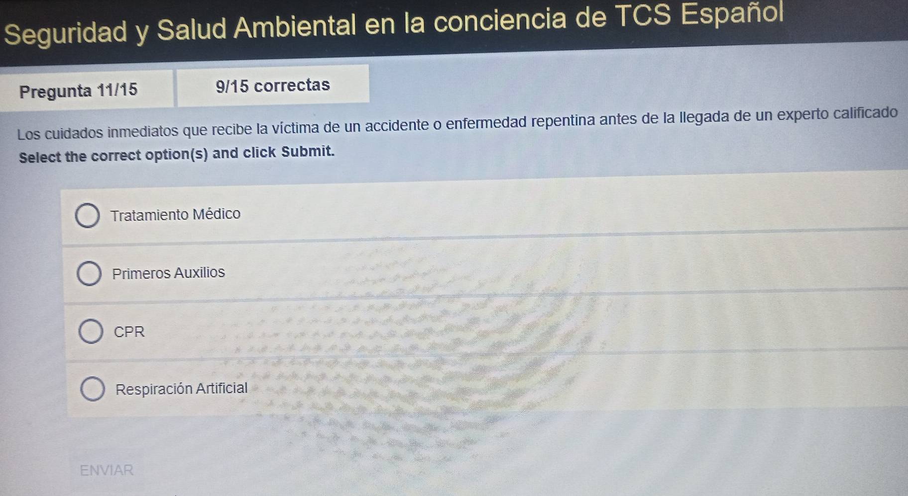 Seguridad y Salud Ambiental en la conciencia de TCS Español
Pregunta 11/15 9/15 correctas
Los cuidados inmediatos que recibe la víctima de un accidente o enfermedad repentina antes de la llegada de un experto calificado
Select the correct option(s) and click Submit.
Tratamiento Médico
Primeros Auxilios
CPR
Respiración Artificial
ENVIAR