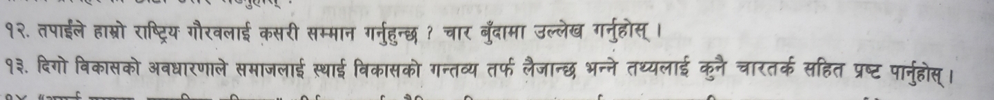 १२. तपाईले हाम्रो राष्ट्रिय गौरवलाई कसरी सम्मान गर्नुहुन्छ ? चार बुँदामा उल्लेख गर्नुहोस् । 
१३. दिगो विकासको अवधारणाले समाजलाई स्थाई विकासको गन्तव्य तर्फ लैजान्छ भन्ने तथ्यलाई कुनै चारतर्क सहित प्रष्ट पार्नुहोस्।