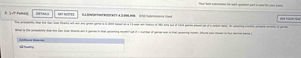 Your best submission for each question part is used for your score. 
2. (-17 Points] DETAILS MY NOTES ILLOWSKYINTROSTAT1 4.3.090.HW, 0/50 Submissions Used 
ASK YOUR TEAC 
The probability that the San Jose Sharks will win any given game is 0.3694 based on a 13-year win history of 382 wins out of 1034 games played (as of a certain date). An upcoming monthly schedule contains 12 games 
What is the probability that the San Jose Sharks win 6 games in that upcoming month? Let X= number of games won in that upcoming month. (Round your answer to four decimal places.) 
Mdditional Materials 
Reading