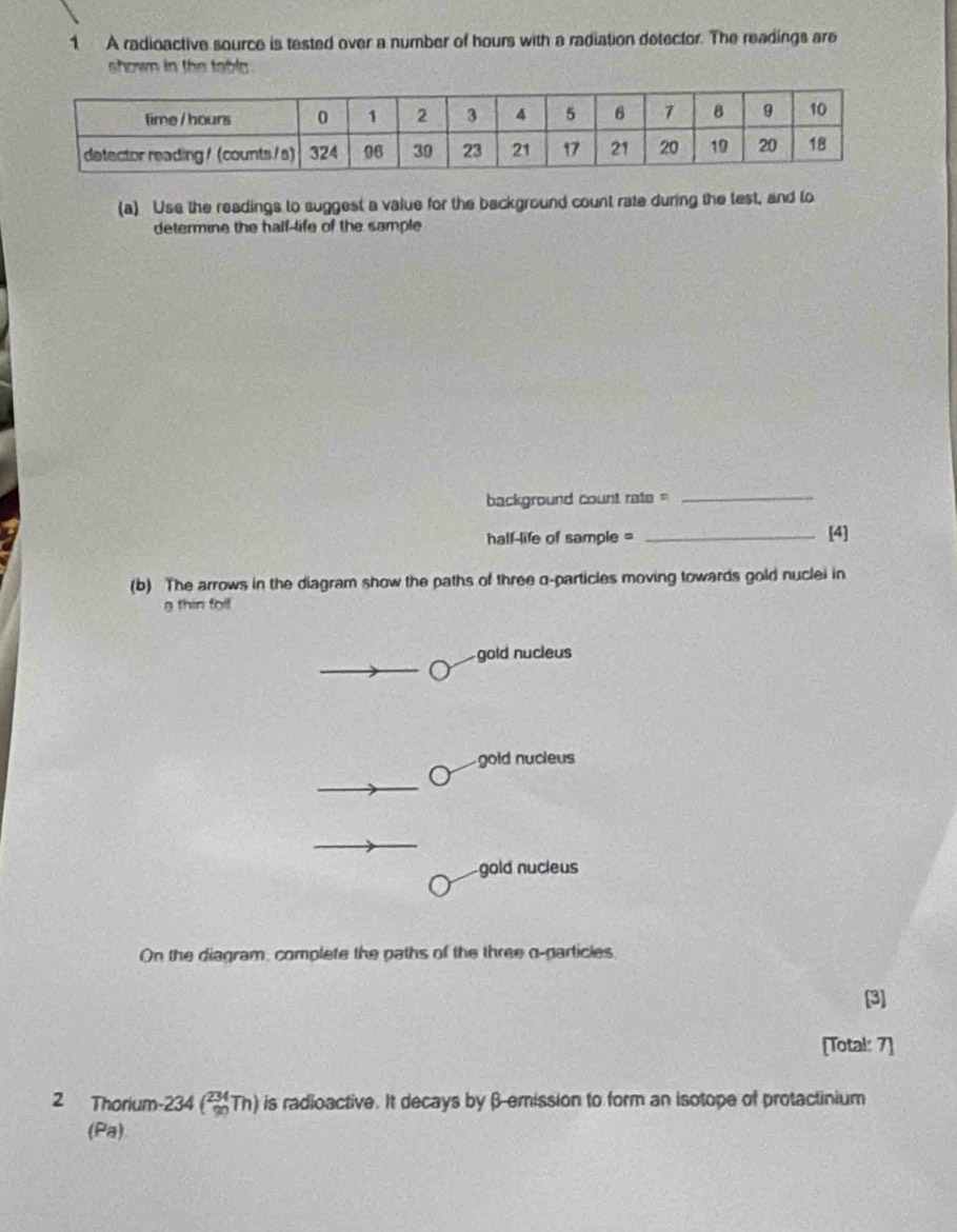 A radioactive source is tested over a number of hours with a radiation detector. The readings are
shown in the tabl .
(a) Use the readings to suggest a value for the background count rate during the test, and to
determine the half-life of the sample
background count rate =
_
hall-life of sample = _[4]
(b) The arrows in the diagram show the paths of three q -particles moving towards gold nuclei in
g thin foi!
gold nucleus
gold nucieus
gold nucieus
On the diagram, complete the paths of the three o-particies
[3]
[Total: 7]
2 Thorium -234 (_(90)^(234)Th) n is radioactive. It decays by β -emission to form an isotope of protactinium
(Pa)