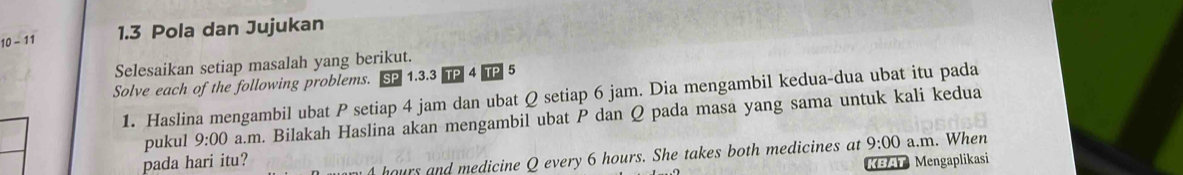 10-11 1.3 Pola dan Jujukan 
Selesaikan setiap masalah yang berikut. 
Solve each of the following problems. 1. 3. 3 5
1. Haslina mengambil ubat P setiap 4 jam dan ubat Q setiap 6 jam. Dia mengambil kedua-dua ubat itu pada 
pukul 9:00 a.m. Bilakah Haslina akan mengambil ubat P dan Q pada masa yang sama untuk kali kedua
hours and medicine Q every 6 hours. She takes both medicines at 9:00 a.m. When 
pada hari itu? BAT Mengaplikasi