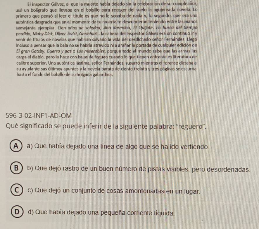 El inspector Gálvez, al que la muerte había dejado sin la celebración de su cumpleaños,
usó un bolígrafo que llevaba en el bolsillo para recoger del suelo la agujereada novela. Lo
primero que pensó al leer el título es que no le sonaba de nada y, lo segundo, que era una
auténtica desgracia que en el momento de tu muerte te descubrieran teniendo entre las manos
semejante ejemplar. Cien oños de soledad, Ano Korenino, El Quijote, En busco del tiempo
perdido, Moby Díck, Olíver Twist, Germinol... la cabeza del Inspector Gálvez era un continuo ir y
venir de títulos de novelas que habrían salvado la vida del desdichado señor Fernández. Llegó
incluso a pensar que la bala no se habría atrevido ni a arañar la portada de cualquier edición de
El gran Gøtsby, Guerrø y páz o Los miserables, porque todo el mundo sabe que las armas las
carga el diabio, pero lo hace con balas de fogueo cuando lo que tienen enfrente es literatura de
calibre superior. Una auténtica lástima, señor Fernández, susurró mientras el forense dictaba a
su ayudante sus últimos apuntes y la novela barata de ciento treinta y tres páginas se escurría
hasta el fondo del bolsillo de su holgada gabardina.
596-3-02-INF1-AD-OM
Qué significado se puede inferir de la siguiente palabra: ''reguero'.
A a) Que había dejado una línea de algo que se ha ido vertiendo.
B) b) Que dejó rastro de un buen número de pistas visibles, pero desordenadas.
C ) c) Que dejó un conjunto de cosas amontonadas en un lugar.
D) d) Que había dejado una pequeña corriente líquida.