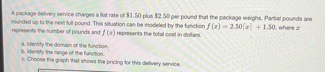 A package delivery service charges a flat rate of $1.50 plus $2.50 per pound that the package weighs. Partial pounds are 
rounded up to the next full pound. This situation can be modeled by the function f(x)=2.50[x]+1.50 , where x
represents the number of pounds and f(x) represents the total cost in dollars. 
a. Identify the domain of the function. 
b. Identify the range of the function. 
c. Choose the graph that shows the pricing for this delivery service.