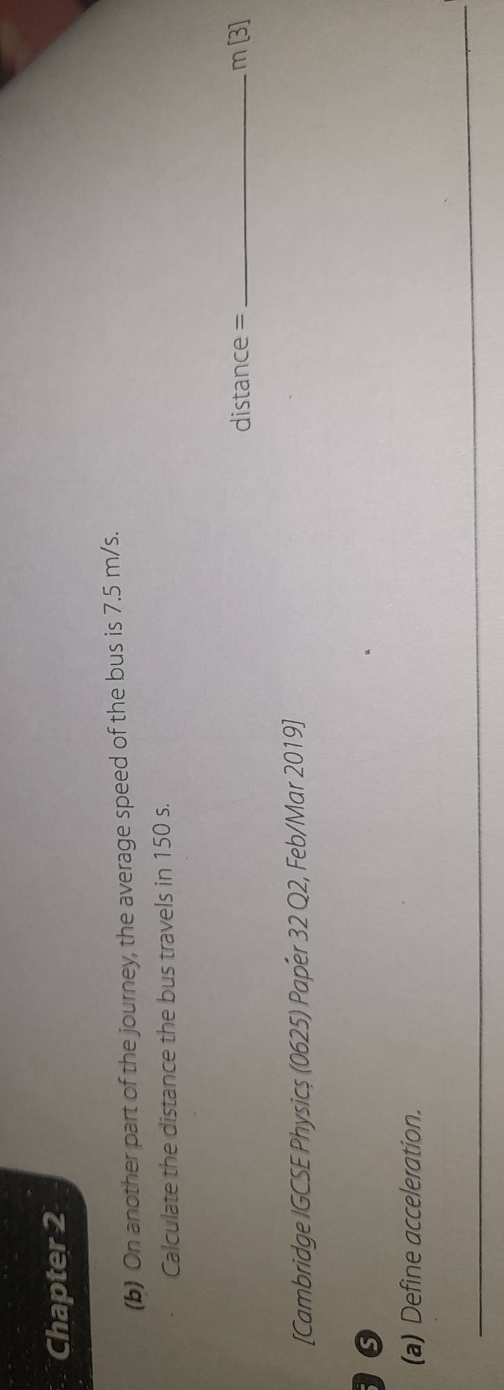 Chapter 2 
(b) On another part of the journey, the average speed of the bus is 7.5 m/s. 
Calculate the distance the bus travels in 150 s.
distance = _  m[3]
[Cambridge IGCSE Physicș (0625) Paper 32 Q2, Feb/Mar 2019] 
G 
(a) Define acceleration. 
_ 
_