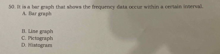 It is a bar graph that shows the frequency data occur within a certain interval.
A. Bar graph
B. Line graph
C. Pictograph
D. Histogram