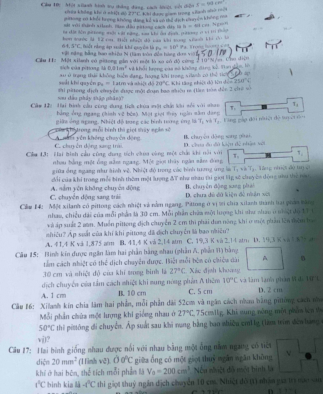 Một xilanh hình trụ thắng đứng, cách nhiệt, tiết diện S=90cm^2.
chứa không khí ở nhiệt độ 27°C -  Khi được giam trong xilanh nhớ một
píttong có khổi lượng không đáng kê và có thể dịch chuyên không ma
sát với thành xilanh. Ban dầu pittong cách dây là h=48cm 1. Người
ta đặt lên pittong một vật nặng, sau khí ổn định, pittong ở vị trí thập  
hơn trước là 12 cm. Biết nhiệt độ của khí trong xilanh khi đó là
64,5°C C, biết rằng áp suất khí quyền là p_0=10^5Pa Trọng hượng cua
1
vật nặng bằng bao nhiêu N (làm tròn đến hàng dơn vị)'
Câu 11: Một xilanh có pittong gắn với một lò xo có dộ cứng 210^3N/m Cho diện
tích của pittong là 0,01m^2 và khối lượng của nó không đảng kể, Ban đầu, lô
X ở trạng thái không biển dạng, lượng khi trong xilanh có thể tích  l 6 áp
suất khí quyền p_0=1atm và nhiệt độ 20°C. Khi tăng nhiệt độ lên đến 250°C
thi pittong dịch chuyển được một doạn bao nhiêu m (làm tròn dến 2 chữ số
sau dầu phầy thập phân)?
T_1
Câu 12: Hai bình cầu cùng dung tích chứa một chất khí nối với nhau T_1
bằng ổng ngang (hình vẽ bên). Một giọt thủy ngân nằm dúng
giữa ổng ngang. Nhiệt độ trong các bình tương ứng là T_1 và T_2 Tăng gắp đõi nhiệt độ tuyết đội
của khí trong mỗi bình thì giọt thủy ngân sẽ
A. năm yên không chuyển dộng, B. chuyền động sang phai.
C. chuyến động sang trái. D. chưa dủ dữ kiện đề nhận xét.
Câu 13: Hai binh cầu cùng dung tích chứa cùng một chất khí nổi với T_2
T_1
nhau bằng một ống nằm ngang. Một giọt thủy ngân nằm dúng
giữa ổng ngang như hình vẽ. Nhiệt độ trong các bình tương ứng là T_1 và T_2 Tng nhiệt độ tuyệt
dối của khí trong mỗi bình thêm một lượng ΔT như nhau thì giọt Hg sẽ chuyên động như thể naợ
A. nằm yên không chuyền dộng B. chuyển dộng sang phải
C. chuyển dộng sang trái D. chưa dủ dữ kiện dễ nhận xét
Câu 14:  Một xilanh có pittong cách nhiệt và nằm ngang. Pittong ở vị trí chia xilanh thành hai phần bảng
nhau, chiều dài của mỗi phần là 30 cm. Mỗi phần chứa một lượng khí như nhau ở nhiệt độ 17 6
và áp suất 2 atm. Muồn pittong dịch chuyển 2 cm thì phải dun nóng khí ở một phần lên thêm ban
nhiêu? Áp suất của khí khi pittong dã dịch chuyền là bao nhiều?
A. 41,4 K và 1,875 atm B. 41,4 K và 2,14 atm C. 19,3 K và 2,14 atm D. 19,3 K và 1.875 at 
Câu 15: Bình kín dược ngãn làm hai phần bằng nhau (phần A, phần B) bằng
tấắm cách nhiệt có thể dịch chuyển dược. Biết mỗi bên có chiều dài A B
30 cm và nhiệt độ của khí trong bình là 27°C C. Xác định khoảng
dịch chuyển của tẩm cách nhiệt khi nung nóng phần A thêm 10°C và làm lạnh phản B đi 10°C
A. 1 cm B. 10 cm C. 5 cm
D. 2 cm
Câu 16: Xilanh kín chia làm hai phần, mỗi phần dài 52cm và ngăn cách nhau bằng pittông cách như
Mỗi phần chứa một lượng khí giống nhau ở 27°C 3, 75cm1Ig. Khi nung nóng một phần lên thể
50°C thì pittông di chuyền. Áp suất sau khi nung bằng bao nhiều cm11g (làm tròn đên hạng ở
vdot j)
Câu 17: Hai bình giống nhau dược nối với nhau bằng một ống nằm ngang có tiết
diện 20mm^2 (Hình vẽ). () 0°C giữa ống có một giọt thuỷ ngân ngãn không V
khí ở hai bên, thể tích mỗi phần là V_0=200cm^3. Nếu nhiệt đô một bình là
1°C bình kia là -t^0C thì giọt thuỷ ngân dịch chuyển 10 cm. Nhiệt đô (1) nhân pưa trì năo sản
3^0
D 27