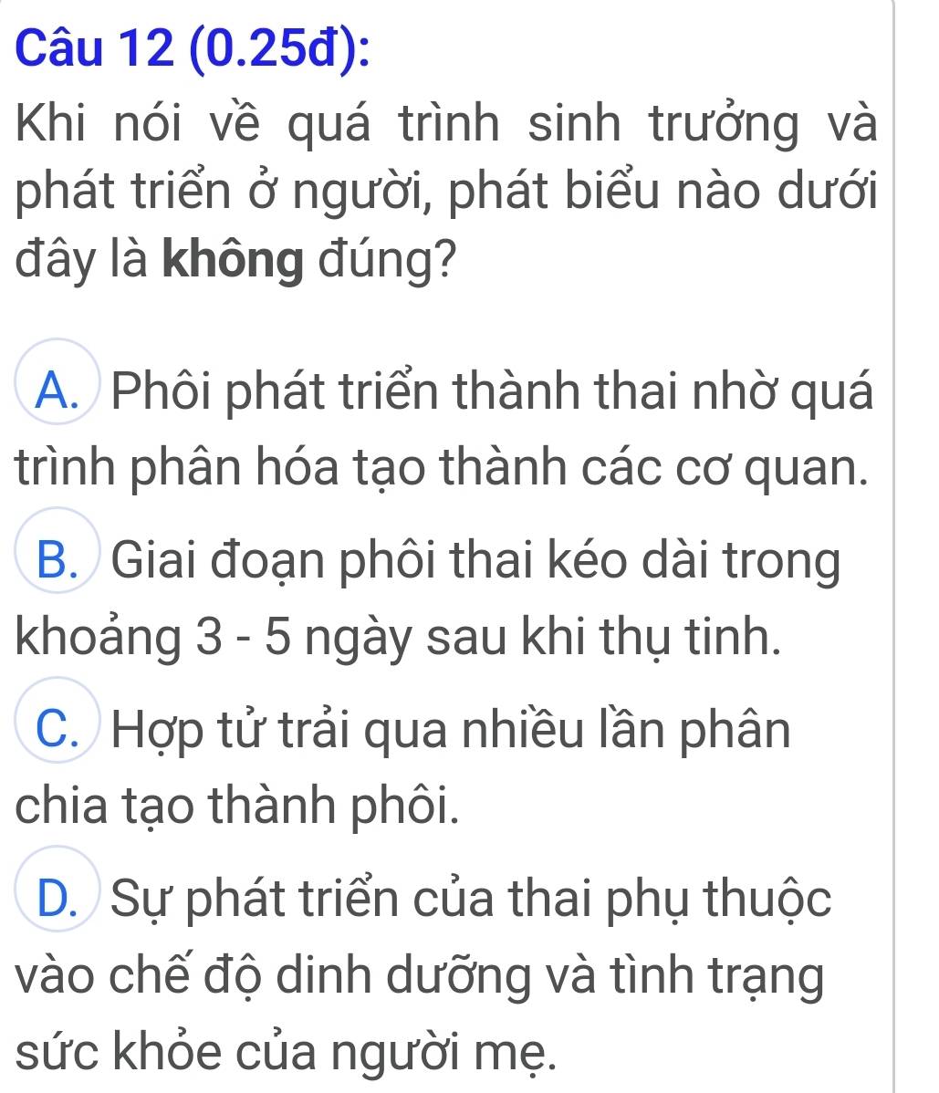 (0.25đ):
Khi nói về quá trình sinh trưởng và
phát triển ở người, phát biểu nào dưới
đây là không đúng?
A. Phôi phát triển thành thai nhờ quá
trình phân hóa tạo thành các cơ quan.
B. Giai đoạn phôi thai kéo dài trong
khoảng 3 - 5 ngày sau khi thụ tinh.
C. Hợp tử trải qua nhiều lần phân
chia tạo thành phôi.
D. Sự phát triển của thai phụ thuộc
vào chế độ dinh dưỡng và tình trạng
sức khỏe của người mẹ.