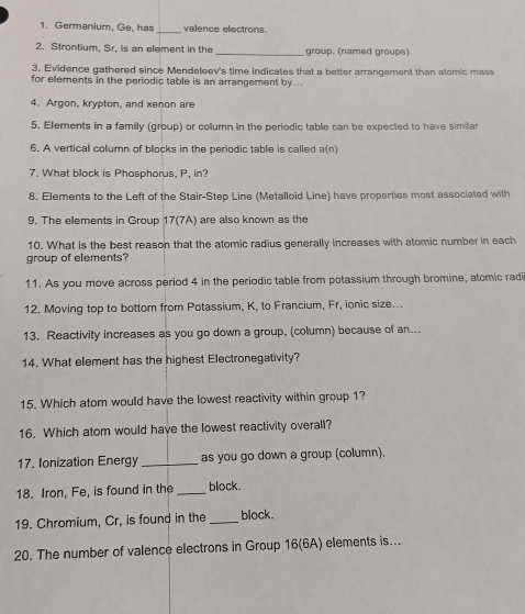 Germanium, Ge, has _valence electrons. 
2. Strontium, Sr, is an element in the _group. (named groups) 
3. Evidence gathered since Mendeleev's time indicates that a better arrangement than atomic mass 
for elements in the periodic table is an arrangement by... 
4. Argon, krypton, and xenon are 
5. Elements in a family (group) or column in the periodic table can be expected to have similar 
6. A vertical column of blocks in the periodic table is called a(n) 
7. What block is Phosphorus, P, in? 
8. Elements to the Left of the Stair-Step Line (Metalloid Line) have properties most associated with 
9. The elements in Group 17 (7A) are also known as the 
10. What is the best reason that the atomic radius generally increases with atomic number in each 
group of elements? 
11. As you move across period 4 in the periodic table from potassium through bromine, alomic radi 
12. Moving top to bottom from Potassium, K, to Francium, Fr, ionic size... 
13. Reactivity increases as you go down a group, (column) because of an... 
14. What element has the highest Electronegativity? 
15. Which atom would have the lowest reactivity within group 1? 
16. Which atom would have the lowest reactivity overall? 
17. Ionization Energy _as you go down a group (column). 
18. Iron, Fe, is found in the_ block. 
19. Chromium, Cr, is found in the_ block. 
20. The number of valence electrons in Group 16 (6A) elements is...