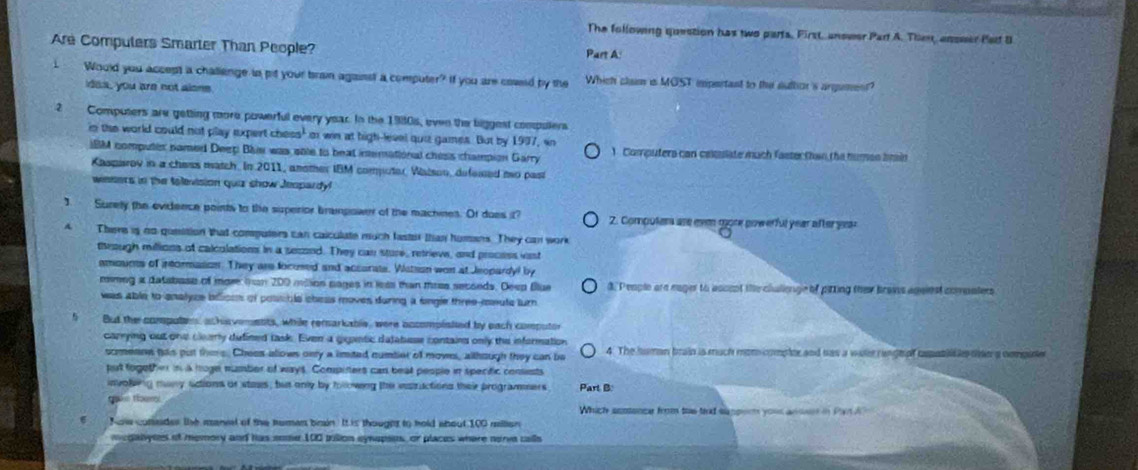 The following question has two parts, First, answer Part A. Then, anseer Par B
Are Computers Smarter Than People? Part A:
I Would you accept a challenge in pit your brain against a computer? If you are coseld by the Which clam is MOST impertant to the suttor 's argument?
idas, you are not alone
2  Computers are getting more powerful every year. In the 1980s, even the biggest comuters
in the world could not play expert chess' o win at high-level qui games. But by 1997, in
IM computes named Deep Bhiw was sole to beat inemational chess champion Garry 1. Computers can celculate much fasterthan the humso brin
Kasparov in a chess match. In 2011, another IBM computer, Watson, defessed mo past
weners in the television quiz show Jeopardyl
] Surey the evidence points to the superior brampower of the machines. Of does it? 2. Computer are eve more powerful year after year
A There is no queition that computers can calculate much faster than humans. They can work
through millions of calculations in a sessed. They can sture, retrievs, and process vist
amoums of irtormasion. They are locused and accorate. Watson won at Jeopardyl by
mmeg a database of mor tan 200 mlion pages in less than trss secseds. Deep Blue d. People are eager to accent the chalienge of pirting they braws against comalers
was able to enalyce bllison of poss ble chess moves during a sngle three-meute lurn .
But the computes, achisvements, while remarkable, were accompisted by each computor
carrying out one clearly dufined task. Even a giantic databese contains only the information 4. The human brain is much mom compler and has a wate rangeof cepntil e thea nompine
sorenns ths put thim e. Chees allows onry a imited numbier of mown, although they can be
put fogether in a hoge number of ways. Compiters can beat people in specitic consests
involiing muny actions or staes, but only by following the vstructions their programmers Part B:
Which scotence from ts texd sappor your ansso in Par A  
Now comsder the mancl of the human brain. It is thought to hold about 100 million 
megabynes of memory and has some 100 pullion eynapsns, or places where nerva calls