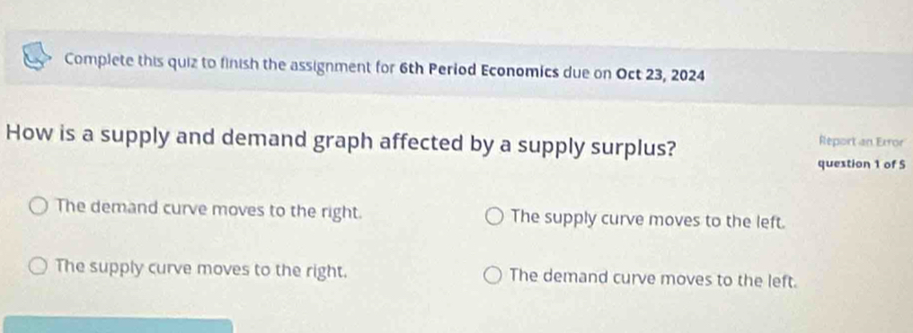 Complete this quiz to finish the assignment for 6th Period Economics due on Oct 23, 2024
How is a supply and demand graph affected by a supply surplus?
Report an Error
question 1 of S
The demand curve moves to the right. The supply curve moves to the left.
The supply curve moves to the right. The demand curve moves to the left.